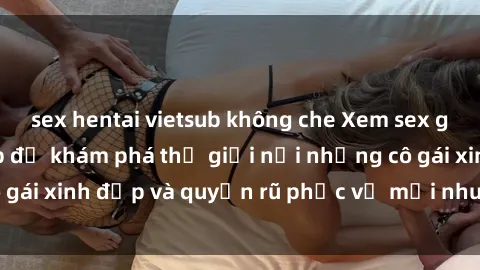 sex hentai vietsub không che Xem sex gái mại dâm vietsub để khám phá thế giới nơi những cô gái xinh đẹp và quyến rũ phục vụ mọi nhu cầu của bạn.