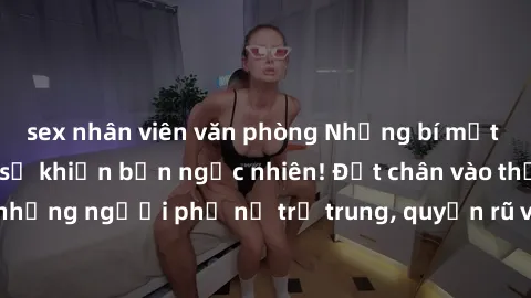 sex nhân viên văn phòng Những bí mật về MILF Việt Nam sẽ khiến bạn ngạc nhiên! Đặt chân vào thế giới của những người phụ nữ trẻ trung, quyến rũ và nồng nàn từ xứ sở Việt Nam.