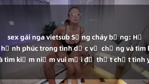 sex gái nga vietsub Sống cháy bỏng: Học cách tăng cường hạnh phúc trong tình dục vợ chồng và tìm kiếm niềm vui mới để thắt chặt tình yêu và sự gắn bó.
