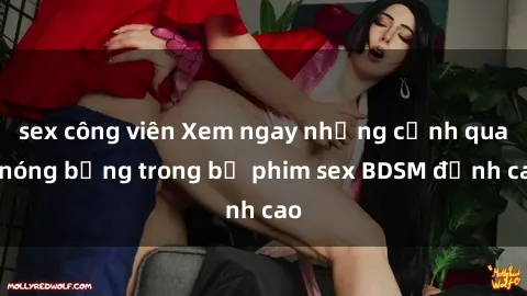 sex công viên Xem ngay những cảnh quay nóng bỏng trong bộ phim sex BDSM đỉnh cao