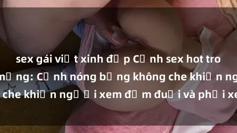 sex gái việt xinh đẹp Cảnh sex hot trong clip gây sốt trên mạng: Cảnh nóng bỏng không che khiến người xem đắm đuối và phải xem liên tục.