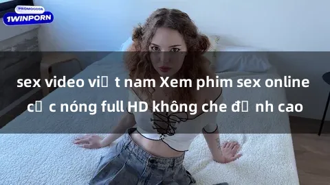 sex video việt nam Xem phim sex online cực nóng full HD không che đỉnh cao
