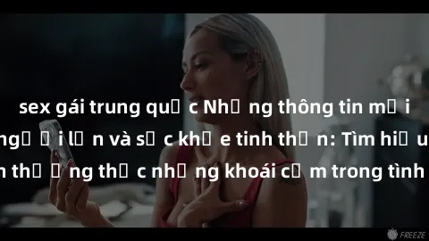 sex gái trung quốc Những thông tin mới nhất về tình dục người lớn và sức khỏe tinh thần: Tìm hiểu cách thưởng thức những khoái cảm trong tình yêu một cách lành mạnh.