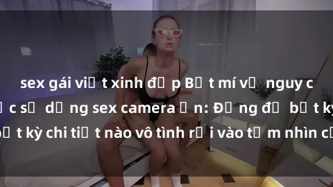 sex gái việt xinh đẹp Bật mí về nguy cơ lắng mắt từ việc sử dụng sex camera ẩn: Đừng để bất kỳ chi tiết nào vô tình rơi vào tầm nhìn của người khác!