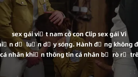 sex gái việt nam có con Clip sex gái Việt bị lộ, scandal khiến dư luận dậy sóng. Hành động không đúng đắn của các cá nhân khiến thông tin cá nhân bị rò rỉ trên mạng xã hội. Việc truyền tải nội dung tr