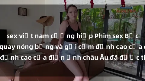 sex việt nam cưỡng hiếp Phim sex Bắc Âu: Những cảnh quay nóng bỏng và gợi cảm đỉnh cao của điện ảnh châu Âu đã được tiết lộ!