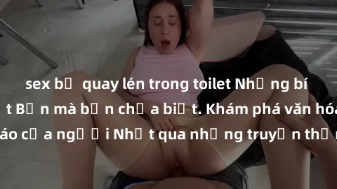 sex bị quay lén trong toilet Những bí mật về sex gái Nhật Bản mà bạn chưa biết. Khám phá văn hóa sex độc đáo của người Nhật qua những truyền thống và thực hành không giống ai.