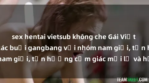 sex hentai vietsub không che Gái Việt thích tham gia vào các buổi gangbang với nhóm nam giới, tận hưởng cảm giác mới lạ và hứng khởi.
