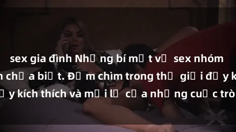 sex gia đình Những bí mật về sex nhóm không che mà bạn chưa biết. Đắm chìm trong thế giới đầy kích thích và mới lạ của những cuộc trò chuyện thú vị.