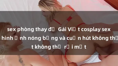 sex phòng thay đồ Gái Việt cosplay sexy: Những hình ảnh nóng bỏng và cuốn hút không thể rời mắt