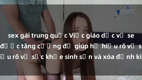 sex gái trung quốc Việc giáo dục về sex cho học sinh cần được tăng cường để giúp họ hiểu rõ về sức khỏe sinh sản và xóa định kiến xã hội