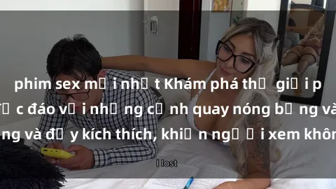 phim sex mới nhất Khám phá thế giới phim sex châu Âu độc đáo với những cảnh quay nóng bỏng và đầy kích thích, khiến người xem không thể rời mắt!