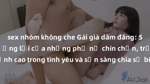 sex nhóm không che Gái già dâm đãng: Sức hút không thể cưỡng lại của những phụ nữ chín chắn, trải nghiệm đỉnh cao trong tình yêu và sẵn sàng chia sẻ bí quyết làm đàn ông phải say đắm