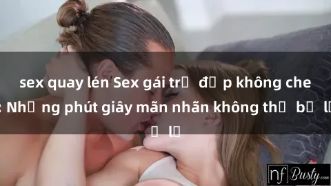 sex quay lén Sex gái trẻ đẹp không che: Những phút giây mãn nhãn không thể bỏ lỡ