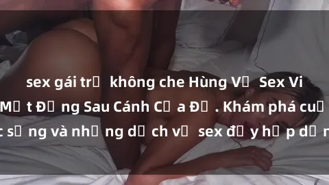 sex gái trẻ không che Hùng Vỹ Sex Việt Nam: Những Bí Mật Đằng Sau Cánh Cửa Đỏ. Khám phá cuộc sống và những dịch vụ sex đầy hấp dẫn của người Việt Nam.