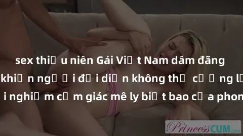 sex thiếu niên Gái Việt Nam dâm đãng làm tình say đắm, khiến người đối diện không thể cưỡng lại được. Hãy trải nghiệm cảm giác mê ly biết bao của phong cách yêu đương đậm chất dân tộc!