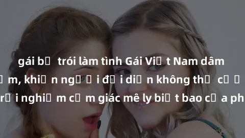 gái bị trói làm tình Gái Việt Nam dâm đãng làm tình say đắm, khiến người đối diện không thể cưỡng lại được. Hãy trải nghiệm cảm giác mê ly biết bao của phong cách yêu đương đậm chất dân tộc!