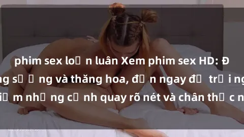 phim sex loạn luân Xem phim sex HD: Đỉnh cao của sự sung sướng và thăng hoa, đến ngay để trải nghiệm những cảnh quay rõ nét và chân thực nhất. Hãy cùng khám phá!