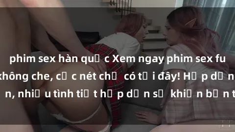 phim sex hàn quốc Xem ngay phim sex full HD đỉnh cao, không che, cực nét chỉ có tại đây! Hấp dẫn, nhiều tình tiết hấp dẫn sẽ khiến bạn thỏa mãn đắm say.