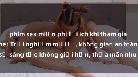 phim sex miễn phí lợi ích khi tham gia sex online không che: Trải nghiệm mới lạ, không gian an toàn, sự sáng tạo không giới hạn, thỏa mãn nhu cầu tình dục của bạn.