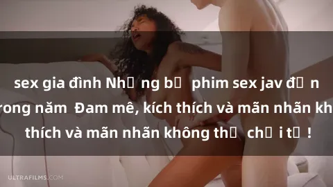 sex gia đình Những bộ phim sex jav đỉnh cao phải xem trong năm  Đam mê, kích thích và mãn nhãn không thể chối từ!