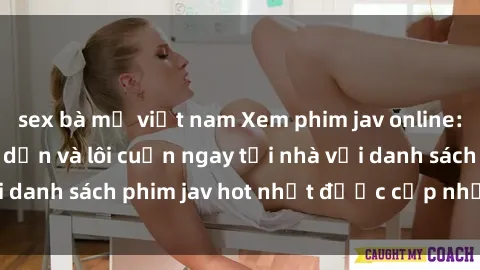 sex bà mẹ việt nam Xem phim jav online: trải nghiệm hấp dẫn và lôi cuốn ngay tại nhà với danh sách phim jav hot nhất được cập nhật liên tục.