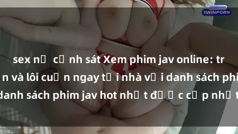 sex nữ cảnh sát Xem phim jav online: trải nghiệm hấp dẫn và lôi cuốn ngay tại nhà với danh sách phim jav hot nhất được cập nhật liên tục.