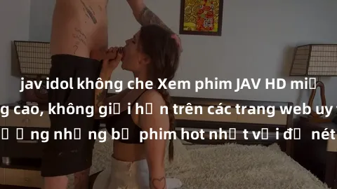 jav idol không che Xem phim JAV HD miễn phí chất lượng cao, không giới hạn trên các trang web uy tín. Yên tâm tận hưởng những bộ phim hot nhất với độ nét sắc sảo, đẹp mắt ngay tại nhà. Hãy trải nghiệm