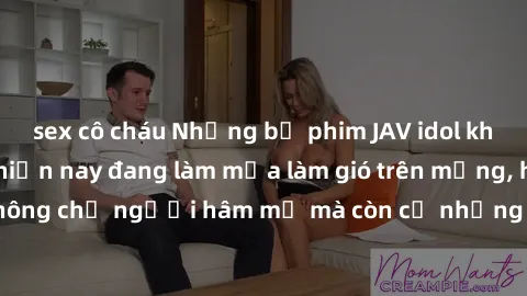 sex cô cháu Những bộ phim JAV idol không che hot nhất hiện nay đang làm mưa làm gió trên mạng, hấp dẫn không chỉ người hâm mộ mà còn cả những ai mới tìm hiểu về thể loại này!