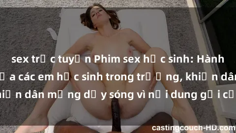 sex trực tuyến Phim sex học sinh: Hành động nóng bỏng của các em học sinh trong trường, khiến dân mạng dậy sóng vì nội dung gợi cảm và kích thích.