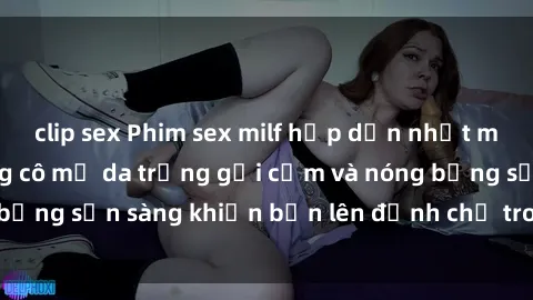 clip sex Phim sex milf hấp dẫn nhất mọi thời đại: Những cô mẹ da trắng gợi cảm và nóng bỏng sẵn sàng khiến bạn lên đỉnh chỉ trong chớp mắt!