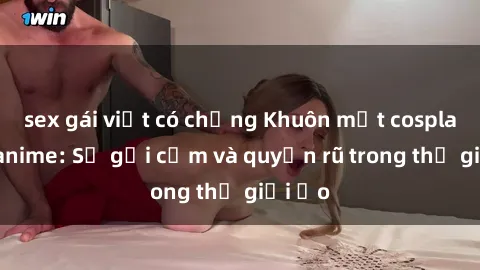 sex gái việt có chồng Khuôn mặt cosplay sex anime: Sự gợi cảm và quyến rũ trong thế giới ảo