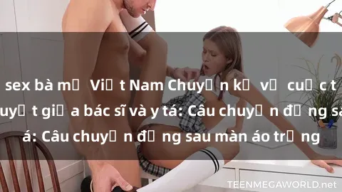 sex bà mẹ Việt Nam Chuyện kể về cuộc tình đầy nhiệt huyết giữa bác sĩ và y tá: Câu chuyện đằng sau màn áo trắng