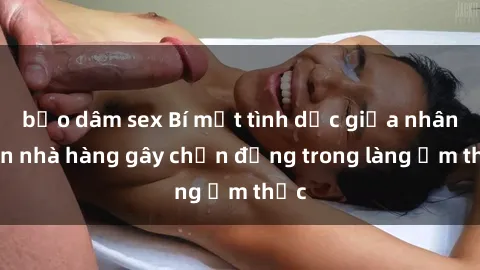 bạo dâm sex Bí mật tình dục giữa nhân viên nhà hàng gây chấn động trong làng ẩm thực