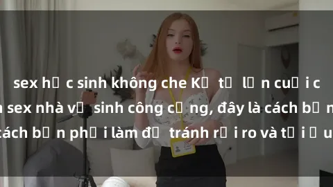 sex học sinh không che Kể từ lần cuối cùng bạn thực hành sex nhà vệ sinh công cộng, đây là cách bạn phải làm để tránh rủi ro và tối ưu trải nghiệm.