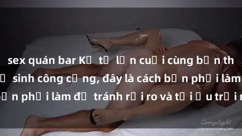 sex quán bar Kể từ lần cuối cùng bạn thực hành sex nhà vệ sinh công cộng, đây là cách bạn phải làm để tránh rủi ro và tối ưu trải nghiệm.