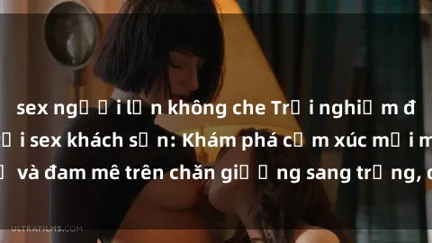 sex người lớn không che Trải nghiệm đỉnh cao tình yêu tại sex khách sạn: Khám phá cảm xúc mới mẻ và đam mê trên chăn giường sang trọng, độc đáo, không giới hạn.