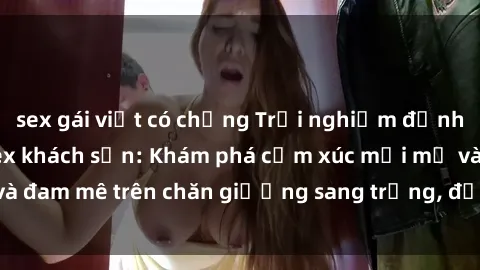 sex gái việt có chồng Trải nghiệm đỉnh cao tình yêu tại sex khách sạn: Khám phá cảm xúc mới mẻ và đam mê trên chăn giường sang trọng, độc đáo, không giới hạn.