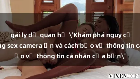 gái ly dị quan hệ 'Khám phá nguy cơ của việc sử dụng sex camera ẩn và cách bảo vệ thông tin cá nhân của bạn'