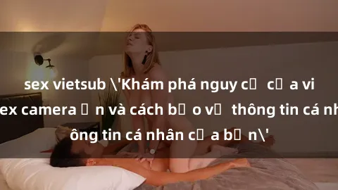 sex vietsub 'Khám phá nguy cơ của việc sử dụng sex camera ẩn và cách bảo vệ thông tin cá nhân của bạn'
