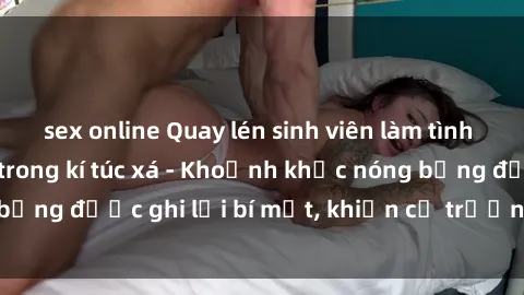 sex online Quay lén sinh viên làm tình ngay trên giường trong kí túc xá - Khoảnh khắc nóng bỏng được ghi lại bí mật, khiến cả trường học xôn xao.