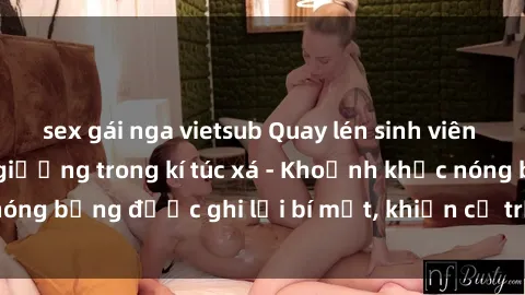 sex gái nga vietsub Quay lén sinh viên làm tình ngay trên giường trong kí túc xá - Khoảnh khắc nóng bỏng được ghi lại bí mật, khiến cả trường học xôn xao.