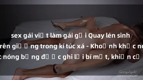 sex gái việt làm gái gọi Quay lén sinh viên làm tình ngay trên giường trong kí túc xá - Khoảnh khắc nóng bỏng được ghi lại bí mật, khiến cả trường học xôn xao.