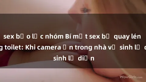 sex bạo lực nhóm Bí mật sex bị quay lén trong toilet: Khi camera ẩn trong nhà vệ sinh lộ diện