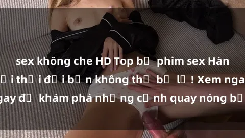 sex không che HD Top bộ phim sex Hàn Quốc hot nhất mọi thời đại bạn không thể bỏ lỡ! Xem ngay để khám phá những cảnh quay nóng bỏng, đầy nghẹt thở!