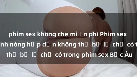 phim sex không che miễn phí Phim sex Bắc Âu: Những cảnh nóng hấp dẫn không thể bỏ lỡ chỉ có trong phim sex Bắc Âu