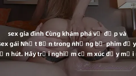 sex gia đình Cùng khám phá vẻ đẹp và sức gợi cảm của sex gái Nhật Bản trong những bộ phim đầy nghệ thuật và cuốn hút. Hãy trải nghiệm cảm xúc đầy mới mẻ và sống động từ những cảnh quay tinh tế và quyế