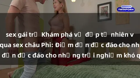sex gái trẻ Khám phá vẻ đẹp tự nhiên và văn hóa đa dạng qua sex châu Phi: Điểm đến độc đáo cho những trải nghiệm khó quên