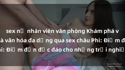 sex nữ nhân viên văn phòng Khám phá vẻ đẹp tự nhiên và văn hóa đa dạng qua sex châu Phi: Điểm đến độc đáo cho những trải nghiệm khó quên