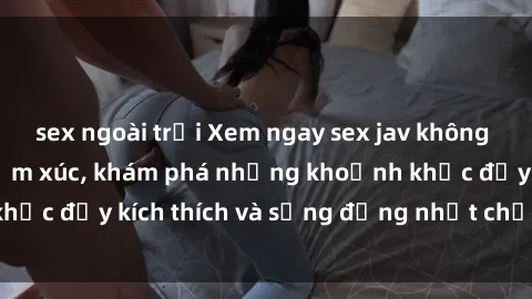 sex ngoài trời Xem ngay sex jav không che để thỏa mãn cảm xúc, khám phá những khoảnh khắc đầy kích thích và sống động nhất chỉ trong click!